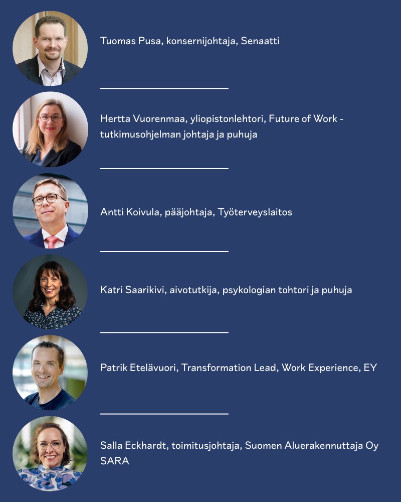 Tilaisuudessa puhumassa Tuomas Pusa, konsernijohtaja, Senaatti Hertta Vuorenmaa, Yliopistonlehtori, Future of Work -tutkimusohjelman johtaja ja puhuja Antti Koivula, pääjohtaja, Työterveyslaitos Katri Saarikivi, aivotutkija, psykologian tohtori ja puhuja Patrik Etelävuori, Transformation Lead, Work Experience, EY Salla Eckhardt, toimitusjohtaja, Suomen Aluerakennuttaja Oy SARA